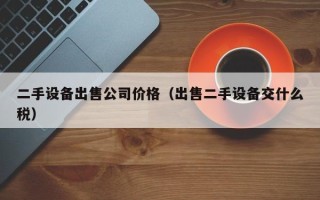 二手設備出售公司價格（出售二手設備交什麽稅）
