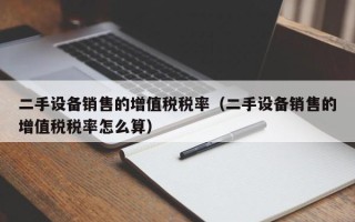 二手設備銷售的增值稅稅率（二手設備銷售的增值稅稅率怎麽算）
