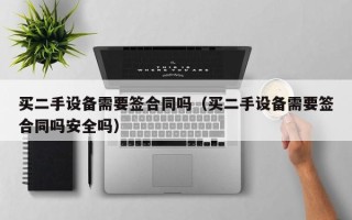 買二手設備需要簽合同嗎（買二手設備需要簽合同嗎安全嗎）
