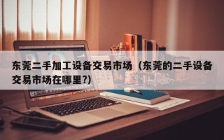 東莞二手加工設備交易市場（東莞的二手設備交易市場在哪裏?）