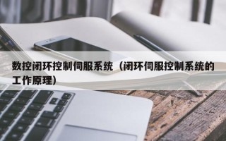 數控閉環控制伺服系統（閉環伺服控制系統的工作原理）