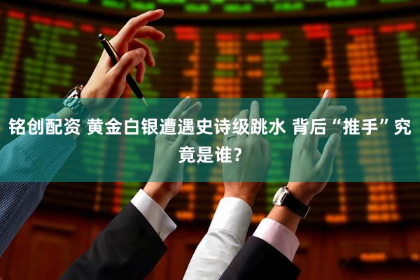 铭创配资 黄金白银遭遇史诗级跳水 背后“推手”究竟是谁？