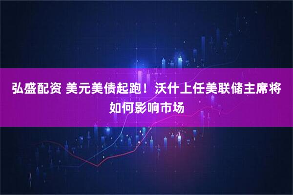 弘盛配资 美元美债起跑！沃什上任美联储主席将如何影响市场