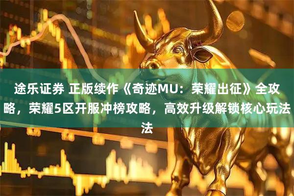 途乐证券 正版续作《奇迹MU：荣耀出征》全攻略，荣耀5区开服冲榜攻略，高效升级解锁核心玩法