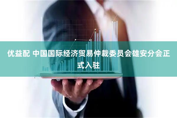 优益配 中国国际经济贸易仲裁委员会雄安分会正式入驻