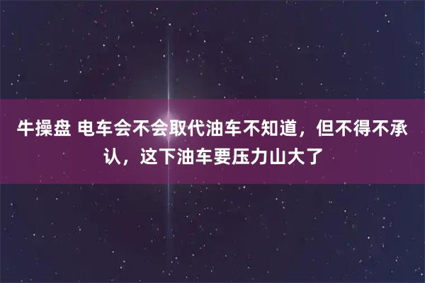 牛操盘 电车会不会取代油车不知道，但不得不承认，这下油车要压力山大了