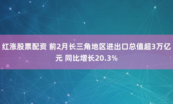 红涨股票配资 前2月长三角地区进出口总值超3万亿元 同比增长20.3%