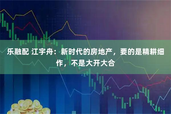 乐融配 江宇舟：新时代的房地产，要的是精耕细作，不是大开大合