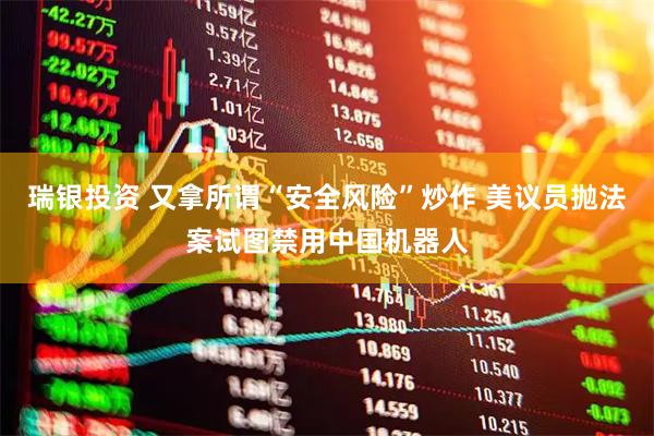 瑞银投资 又拿所谓“安全风险”炒作 美议员抛法案试图禁用中国机器人