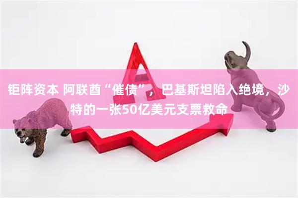 钜阵资本 阿联酋“催债”，巴基斯坦陷入绝境，沙特的一张50亿美元支票救命