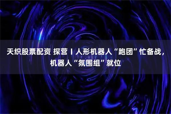 天织股票配资 探营〡人形机器人“跑团”忙备战，机器人“氛围组”就位