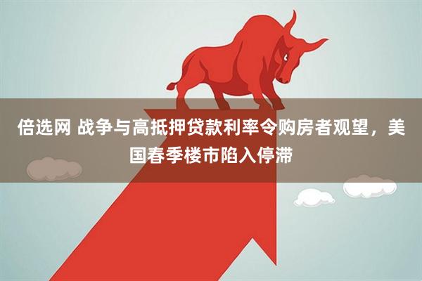 倍选网 战争与高抵押贷款利率令购房者观望，美国春季楼市陷入停滞