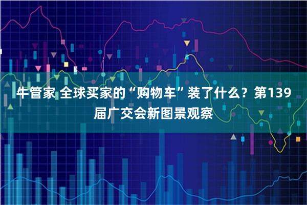 牛管家 全球买家的“购物车”装了什么？第139届广交会新图景观察