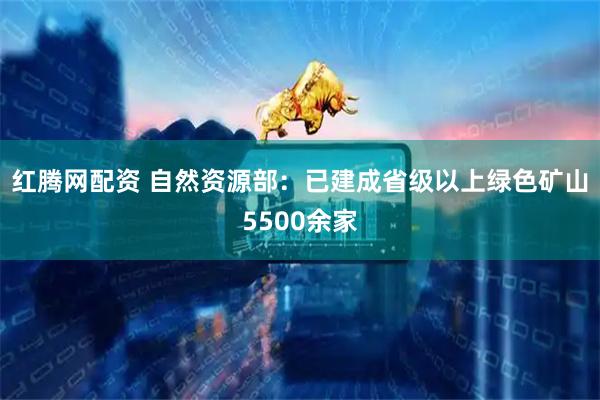 红腾网配资 自然资源部：已建成省级以上绿色矿山5500余家