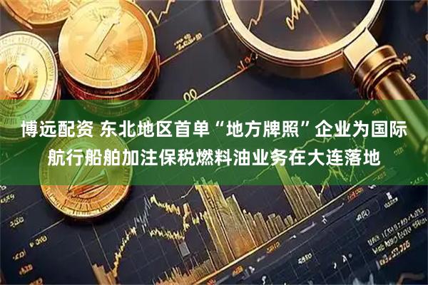 博远配资 东北地区首单“地方牌照”企业为国际航行船舶加注保税燃料油业务在大连落地