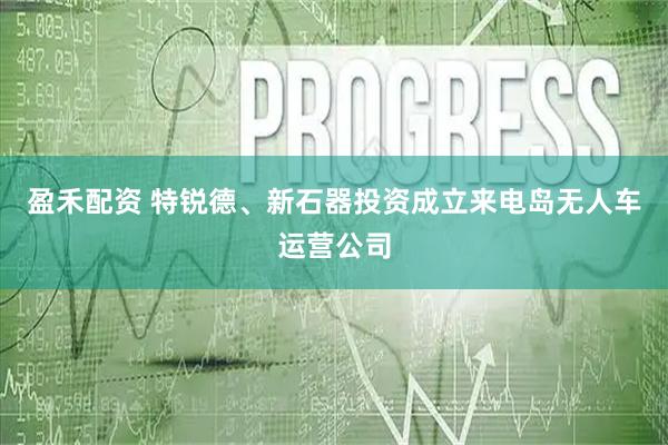 盈禾配资 特锐德、新石器投资成立来电岛无人车运营公司