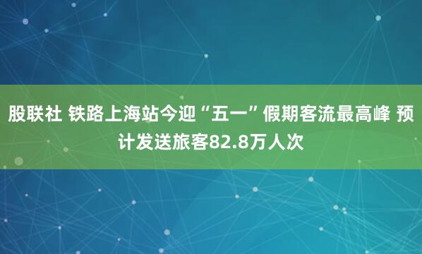 股联社 铁路上海站今迎“五一”假期客流最高峰 预计发送旅客82.8万人次
