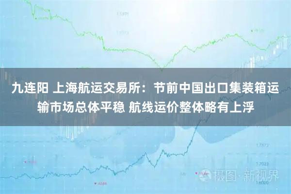 九连阳 上海航运交易所：节前中国出口集装箱运输市场总体平稳 航线运价整体略有上浮
