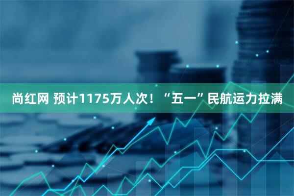 尚红网 预计1175万人次！“五一”民航运力拉满