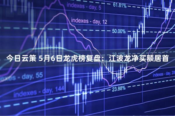 今日云策 5月6日龙虎榜复盘：江波龙净买额居首