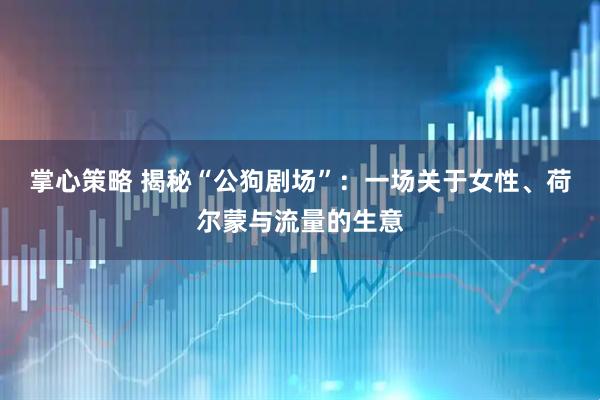 掌心策略 揭秘“公狗剧场”：一场关于女性、荷尔蒙与流量的生意