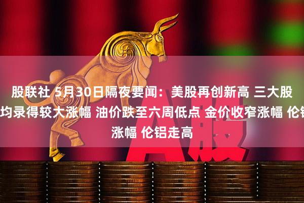 股联社 5月30日隔夜要闻：美股再创新高 三大股指5月均录得较大涨幅 油价跌至六周低点 金价收窄涨幅 伦铝走高