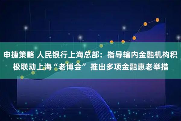 申捷策略 人民银行上海总部：指导辖内金融机构积极联动上海“老博会” 推出多项金融惠老举措