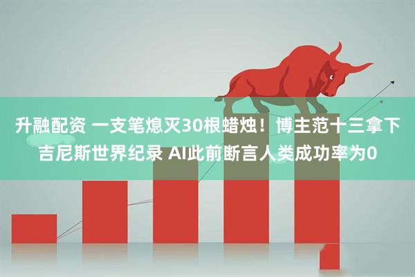 升融配资 一支笔熄灭30根蜡烛！博主范十三拿下吉尼斯世界纪录 AI此前断言人类成功率为0