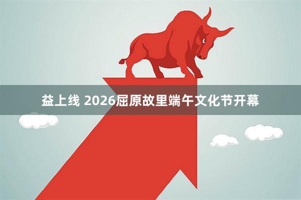 益上线 2026屈原故里端午文化节开幕