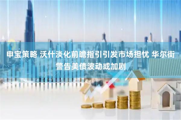 申宝策略 沃什淡化前瞻指引引发市场担忧 华尔街警告美债波动或加剧