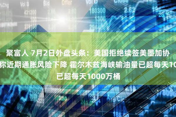 聚富人 7月2日外盘头条：美国拒绝续签美墨加协定 沃什称近期通胀风险下降 霍尔木兹海峡输油量已超每天1000万桶