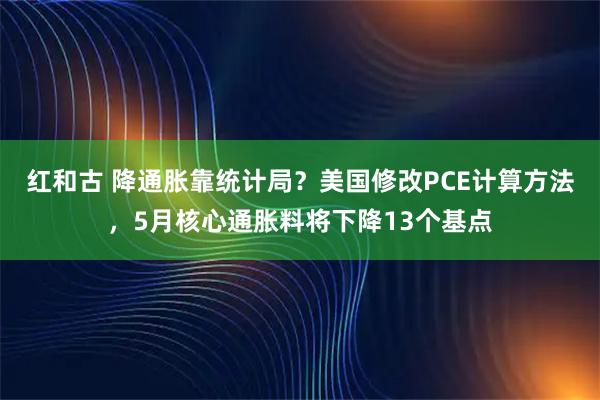 红和古 降通胀靠统计局？美国修改PCE计算方法，5月核心通胀料将下降13个基点