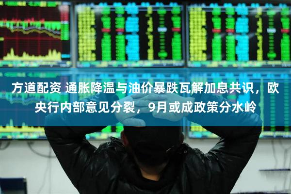 方道配资 通胀降温与油价暴跌瓦解加息共识，欧央行内部意见分裂，9月或成政策分水岭