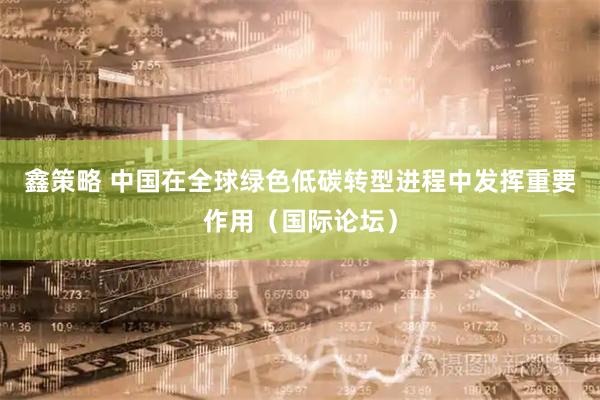 鑫策略 中国在全球绿色低碳转型进程中发挥重要作用（国际论坛）