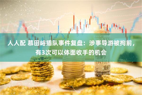 人人配 慕田峪插队事件复盘：涉事导游被拘前，有3次可以体面收手的机会