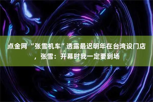 点金网 “张雪机车”透露最迟明年在台湾设门店，张雪：开幕时我一定要到场