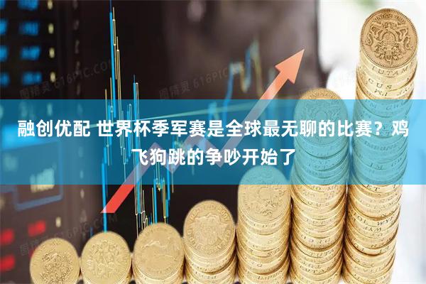 融创优配 世界杯季军赛是全球最无聊的比赛？鸡飞狗跳的争吵开始了