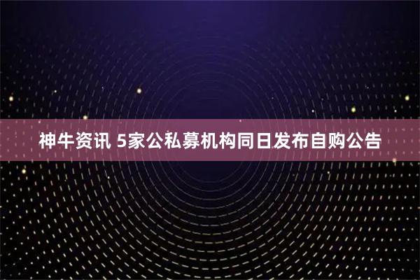 神牛资讯 5家公私募机构同日发布自购公告