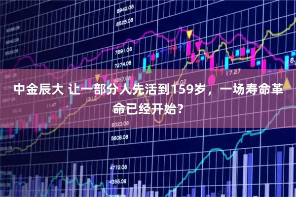 中金辰大 让一部分人先活到159岁，一场寿命革命已经开始？
