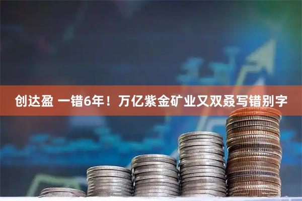 创达盈 一错6年!万亿紫金矿业又双叒写错别字