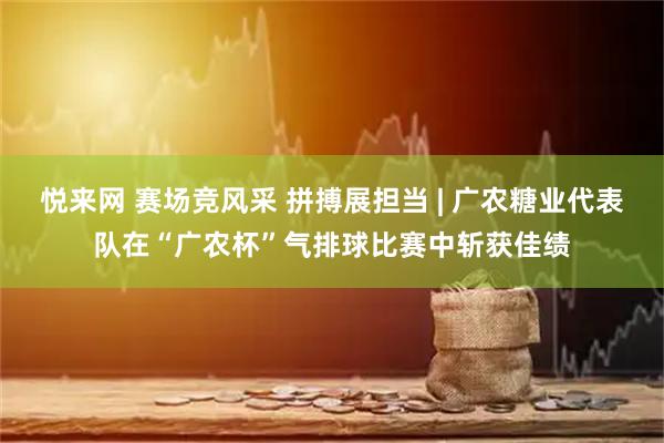 悦来网 赛场竞风采 拼搏展担当 | 广农糖业代表队在“广农杯”气排球比赛中斩获佳绩