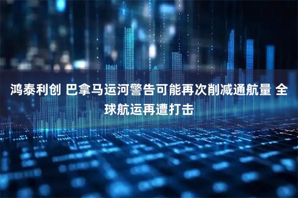 鸿泰利创 巴拿马运河警告可能再次削减通航量 全球航运再遭打击